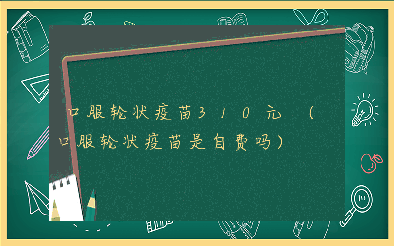 口服轮状疫苗310元 (口服轮状疫苗是自费吗)
